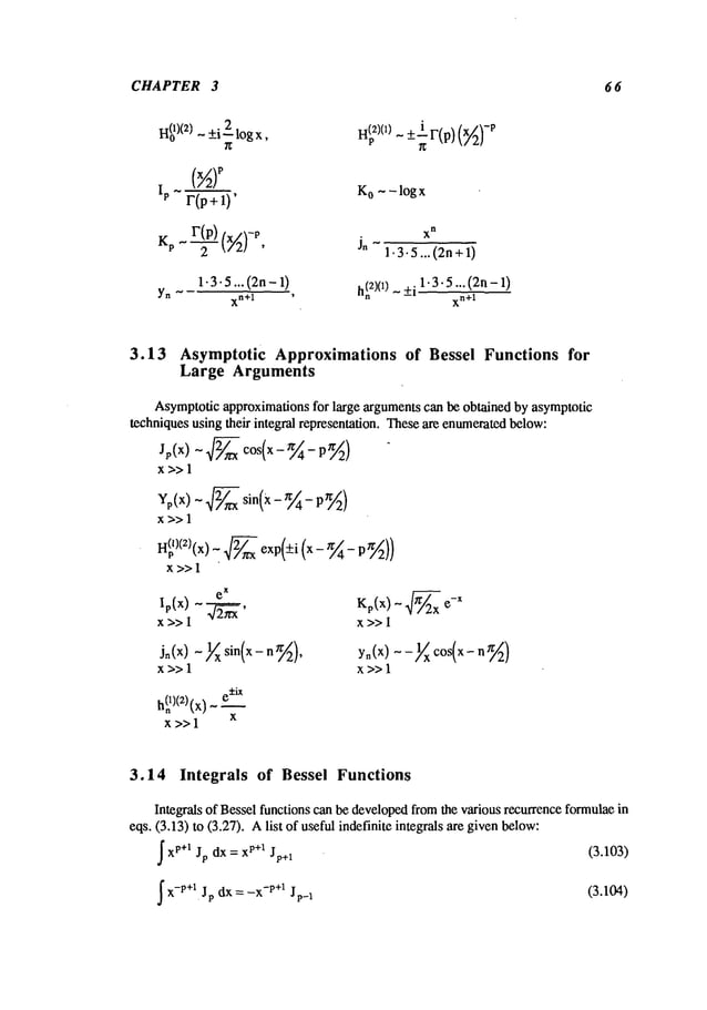 CHAPTER 3 6 6
H~
)(2) - +i 2 log x,
(xA)p
Ip r(p+1)’ K
o - - log x
Kpr(p) x
~
- , 1.3.5...(2n+1)
1-3.5... (2n- 1)
h(~
2)(1)- _+i1.3.5... (2n- 1)
Yn
xn+l
,
xn+l
3.13 Asymptotic Approximationsof Bessel Functions for
Large Arguments
Asymptoticapproximations for large argumentscan be obtained by asymptotic
techniques using their integral representation. Theseare enumeratedbelow:
Jp(x)-2~cos(x_~4_P~2
)
x>> 1
Yp(x) ~ 2~ sin(x- ~/~4-
x>>l
H(pl)(Z)(x) _ 2~ exp(+i (x - ~ -p ~/~2))
x>>l
Kp(x) ~ ~ -x
x>>l
Jn (x) ~ ~x sin(x ~),
x>> 1
e±iX
(x)_
x>>l x
yn(x)--~/x c°s(x- n~/~)
x>>l
3.14 Integrals of Bessel Functions
Integrals of Bessel functions can be developedfromthe various recurrence formulaein
eqs. (3.13) to (3.27). Alist of useful indefinite integrals are givenbelow:
Ix
p+l dx = x
l’+ l
(3.103)
Jp Jp+l
~x
-p+l dx = -x
-p+ l
Jp Jp-1 (3.104)
 