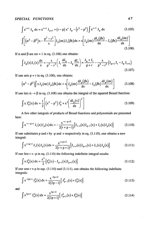 SPECIAL FUNCTIONS 6 7
fxr+l Jp dx = xr+l Jp+l +(r- p) Xr Jp -(r2 -p2) fxr-I Jp
J’[(O~ 2- fl2)X P:~ ;r2 ]Jp((ZX)Jr(~x)dx = X[Jp(~X)dJr~ff
x)
If ~ andI~ are set = 1 in eq. (3.106)oneobtains:
~(
dJr) Jp+ Jr
~ JP(X)Jr(x)-~
= Jr-~--JP--~x = p+r
p -
If onesets p =r in eq. (3.106), one obtains:
(O~2 -]~2)f X Jp(O~x)Jp(flx)dx = X[Jp(O~X)dJ~-x~X)
(3.105)
(3.106)
x
p2 _r2 (Jp+l Jr - Jp Jr+l
)
(3.107)
(3.108)
If onelets c~--) I~ in eq. (3.108)oneobtainsthe integral of the squaredBesselfunction:
~XJ2p(x) dx= (x2-p2)j2p ~T)
Afewother integrals of products of Bessel functions and polynomialsare presented
here:
x-r-p+2
~ x-r-P+l Jr (x) Jp(x) dx = 2(r + p_ 1) [Jr_l(X) Jp_l(X)+ Jr(x) (3.110)
If onesubstitutes p and r by -p and-r respectively in eq. (3.110), oneobtains a new
integral:
~ xr+P+l Jr(x)Jp(x)dx xr+p+2
2(r + p +1) [Jr+l(X)Jp+l(x)+Jr(X)
(3.111)
If onelets r = -p in eq. (3.110)the followingindefinite integral results:
f X j2p(X)dx= ~-~ [j2p (x)-Jp_l(X) Jp+l(X)] (3.112)
If onesets r = p in eqs. (3.110) and(3.111), oneobtains the followingindefinite
integrals:
-- [ (3.113)
f x-;p+I J~(x) dx 2(2p- 1)
x2p+2
__ 2 2
f X2p+I j2p(X) dx 2(2p+ 1)
[ JP+I(X) + Jp(X)]
(3.114)
 