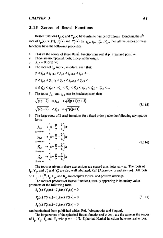 CHAPTER 3 68
3.15 Zeroes of Bessel Functions
Bessel functions Jp(X)and Yp(x)have infinite number
of zeroes. Denotingthe th
root of Jp(x), Yp(x),J~(x)andY~(x)
by Jp,s, Yp,s,J’~,~, Y~,,, thenall the :zeroes
functions havethe followingproperties:
1. Thatall the zeroesof theseBess~lfunctionsare real if p is real andpositive.
2. Thereare no repeatedroots, exceptat the origin.
3. Jp.0=0forp>0
4. Theroots of Jp and Ypinterlace, such that:
P <Jp., <Jp+z.,<Jp.2<Jp+~.2
<Jp.~< "-
P<Yp,1<Yp+i,1
<Yp,2<Yp+l,2
< Yp,3<...
P- Jp,1 < Yp,1 < Yp,1 < Jp,1 < Jp,2 < Yp,2 < Yp,2 < Jp,2 < ...
5. Theroots Jp,1 and jp,1 can be bracketedsuch that:
~ <Jp,1 <42(p+l)(P
+3)
(3.115)
6. Thelarge roots of Bessel functions for a fixed order p take the followingasymptotic
form:
#,, s+7-
2
2
(3.116)
Theroots as given in these expressionsare spacedat an interval = ~. Theroots of
Jp, Yp, and J~ and Y~are also well tabulated, Ref. [Abramowitz
and Stegun]. All roots
of H(p
1), H~
z), Ip, I_p, andKpare complex
for real andpositive orders p.
Theroots of products of Bessel functions, usually appearingin boundaryvalue
problemsof the following form:
Jp(x) Yp(aX)-Jp(aX) Yp(x)
J~,(x) Y~(ax)-J~,(ax) Y;(x)= (3.117)
Jp(X) Y~(ax)- Sp(aX) Y;(x)
can be obtained from published tables, Ref. [Abramowitz
and Stegun].
Thelarge zeroes of the spherical Bessel functions of order n are the sameas the zeroes
of Jp, Yp, J~ and Y~with p = n + 1/2. Spherical Hankelfunctions have no real zeroes.
 
