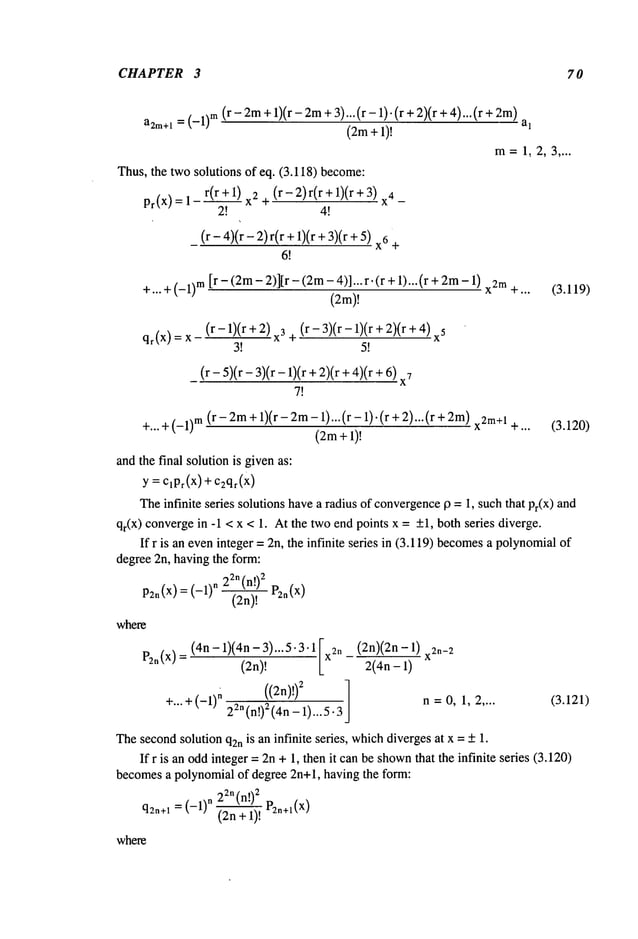 CHAPTER 3 70
a2m÷l
= (_l)m(r-2m+ 1)(r-2m+ 3) ... (r -1) . + 2)(+ 4)... (r + 2m)
(2m+ 1)!
m=1,2,3 ....
Thus,the two solutions of eq. (3.118) become:
pr(X)= 1 r(r+l) x2 (r-Z)r(r+l)(r+3) X4
2! 4!
(r- 4)(r- 2)r(r +l)(r + 3)(r x6+
6~
+... +(_1)m[r - (2m- 2)]Jr - (2m- 4)]... r. (r +1)...(r + 2m- x2
m
+...
(2m)!
(3.119)
(r- 1)(r + 2) x3 (r- 3)(r- 1)(r + 2)(r 4)x5
qr(X):X +
3! 5!
_ (r-5)(r-3)(r-1)(r + 2)(r + 4)(r 6)7
7!
+...+(_l)m (r-2m+l)(r-2m-1)...(r- 1).(r + 2)...(r x2m+
1+... (3.120)
(2m+l)!
andthe final solution is givenas:
y = C,Pr(X)+ c2qr(x)
Theinfinite series solutions havea radius of convergence
p =1, such that Pr(X)and
qr(X) convergein -1 < x < 1. At the twoend points x = +1, both series diverge.
If r is an eveninteger = 2n, the infinite series in (3.119) becomes
a polynomial
degree2n, having the form:
22n(n!)
2
P2n(X)=(-1)n (2n)!
where
(4n - 1)(4n- 3)... 5.3.1 [ (2n)(2n-
Pzn(X)
(2n)! Lx2n 2(4n-1) x2n-2
((2n)!)2
1
n =0, 1, 2 .... (3.121)
+"" + (-1)n 2Zn(n!)Z(4n_
1)...5.3
Thesecondsolution q2nis an infinite series, whichdivergesat x = +1.
If r is an oddinteger =2n +1, then it canbe shown
that the infinite series (3.120)
becomesa polynomialof degree 2n+l, having the form:
22"(n!)
2
q2n+l= (-1)n (2n + 1)! P2~+~(x)
where
 