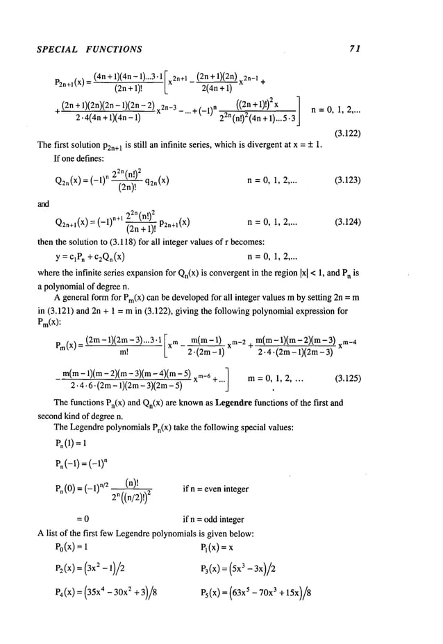 SPECIAL FUNCTIONS 71
P2n+l(X)
(4n +1)
(4n- 1)
"’3"11(2n
+1) x2n+l (2n
+1)(2n)
x2n-12(4n
+1)
+
(2n + 1)(2n)(2n- 1)(2n- 2) _...+ (_1)n ((2n +1)!) 2x
-~ 2-4(4n + 1)(an- 22n(n!)2(4n
+ 1)...5.3
n=0, 1,2 ....
(3.122)
The first solution P2n+lis still an infinite series, which
is divergentat x = +1.
If onedefines:
22n(n!)
2
q2n(x)=(-l)n (2n)! n =0, 1, 2 .... (3.123)
Pn (0) = (-1) n/2 (n)!
2n((n/2)!)
2
if n =eveninteger
= 0 if n = oddinteger
Alist of the first fewLegendrepolynomialsis given below:
e0(x)
=
e4/x/=
(35x4-
3012
+3)/8
el(X)=X
P3(x) = (5x3 - 3x)/2
Ps(X) = (63x5- 70x
3 + 15x)/8
Pn(-1) = (--1)
n
Q2n+l(X) = (_1) n+l 22n (n!)
2
(2n + 1)! P2n+l(x)
n=O,1, 2 .... (3.124)
then the solution to (3.118) for all integer valuesof r becomes:
y=ClPn +C2Qn(x
) n=0, 1, 2 ....
wherethe infinite series expansionfor Qn(x)is convergentin the regionIxl<1,and Pnis
a polynomialof degreen.
Ageneral formfor Pm(X)
can be developedfor all integer values mby setting 2n =
in (3.121) and 2n + 1 = min (3.122), giving the following polynomialexpression
Pm(x):
Pm(x
) _(2m-
1)(2m-
3)...3.lm!
[xm- 2.m(m
- 1)(2m
- 1)xm-2ar m(m-
1)(m-
2)(m-
3)2.4.
(2m
- 1)(2m
- 3)
m(m
- 1)(m- 2)(m- 3)(m- 4)(mxrn_
6
2.4.6.(2m-1)(2m-3)(2m-5)
+... m= 0, 1, 2 .... (3.125)
Thefunctions Pn(x) and Qn(X)
are known
as Legendrefunctions of the first
secondkind of degreen.
TheLegendrepolynomialsPn(x) take the following special values:
P~(1)=
 