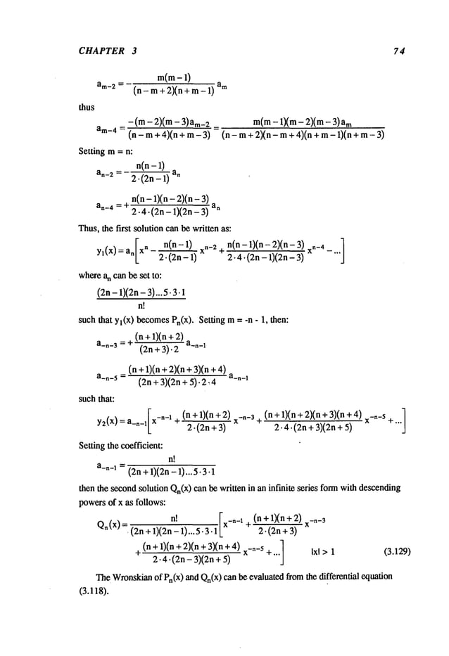 CHAPTER 3 74
mCm-1)
(n-m+2)(n+m-1) am
thus
-(m-2)(m- 3)am_2 =
am-4= (n - m+ 4)(n + rn -
Setting m= n:
n(n-1)
an-2 = 2.(2n- 1)
m(m-1)(m- 2)(m- m
(n - rn+ 2)(n- m+ 4)(n+ m- 1)(n
n(n- 1)(n- 2)(n-
an-4 = ÷ ~~)(’~n_-~
Thus,thefirst solutioncanbewrittenas:
a.[x. n(n- 1)
Yl(x)
2. (2n- 1)
where
an canbeset to:
(2n- l)(2n- 3)...5.3.1
n~
n(n- 1)(n - 2)(n- xn_
, ]
xn-2q" 2" 4. (2n- 1)(2n- 3) -
suchthat yl(x) becomes
Pn(X),Settingrn = -n - 1, then:
(n +1)(n+
a_,_3 = ~ (2n + 3).2
(n+ 1)(n+ 2)(n+3)(n
a_n_5 = (2n+3)(2n+5).2~4 a_~_l
suchthat:
y~(x) = a_n_lLX-n-1
Settingthecoefficient:
n!
a_~_l= (2n+1)(2n- 1)... 5.3.1
(n + 1)(n +2) x_._3
2.(2n+3)
(n + 1)(n + 2)(n + 3)(n x_,_s]
q 2-4. (2n + 3)(2n + +""
thenthe second
solutionQn(x) can bewrittenin aninfinite series formwithdescending
powers
of x as follows:
n!
[
(n + 1)(n+ x_,_3
Qn(x)=,(2n+l)(2~--1)...5.3.1,x-n-~+ 2.(2n+3)
(n+l)(n+2)(n+3)(n+4) x_._s +...
1 Ixl >1 (3.129)
+ 2.4.(2n- 3)(2n +
TheWronskian
of Pn(x
) andQn(x)
can beevaluatedfromthe differential equation
(3.118).
 