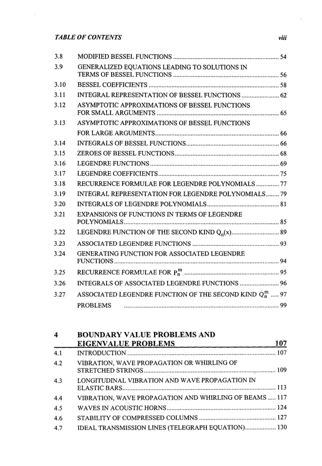 TABLE OF CONTENTS viii
3.8
3.9
3.10
3.11
3.12
3.13
3.14
3.15
3.16
3.17
3.18
3.19
3.20
3.21
3.22
3.23
3.24
3.25
3.26
3.27
MODIFIED
BESSEL
FUNCTIONS
.................................................................. 54
GENERALIZEDEQUATIONSLEADING TO SOLUTIONS IN
TERMS
OF
BESSEL
FUNCTIONS
................................................................. 56
BESSEL
COEFFICIENTS
................................................................................ 58
INTEGRAL
REPRESENTATION
OFBESSEL
FUNCTIONS
........................ 62
ASYMPTOTIC APPROXIMATIONSOF BESSEL FUNCTIONS
FOR
SMALL
ARGUMENTS
........................................................................... 65
ASYMPTOTICAPPROXIMATIONS OF BESSEL FUNCTIONS
FOR
LARGE
ARGUMENTS
............................................................................ 66
INTEGRALS
OFBESSEL
FUNCTIONS
......................................................... 66
ZEROES
OF
BESSEL
FUNCTIONS
................................................................ 68
LEGENDRE
FUNCTIONS
............................................................................... 69
LEGENDRE
COEFFICIENTS
........................................................................... 75
RECURRENCE
FORMULAE
FOR LEGENDRE
POLYNOMIALS
.............. 77
INTEGRALREPRESENTATION
FOR LEGENDRE
POLYNOMIALS
........ 79
INTEGRALS
OFLEGENDRE
POLYNOMIALS
............................................ 81
EXPANSIONS OF FUNCTIONS IN TERMS OF LEGENDRE
POLYNOMIALS
............................................................................................... 85
LEGENDRE
FUNCTION
OFTHE
SECOND
KIND
Qn(x) ............................. 89
ASSOCIATED
LEGENDRE
FUNCTIONS
...................................................... 93
GENERATING FUNCTION FOR ASSOCIATED LEGENDRE
FUNCTIONS
..................................................................................................... 94
RECURRENCE
FORMULAE
FOR
p~n.......................................................... 95
INTEGRALS
OF ASSOCIATED
LEGENDRE
FUNCTIONS
........................ 96
ASSOCIATED
LEGENDRE
FUNCTIONOF THE SECONDKIND Qnm ..... 97
PROBLEMS
............................................................................................... 99
BOUNDARY VALUE PROBLEMS AND
EIGENVALUE PROBLEMS 107
4.1
4.2
4.3
4.4
4.5
4.6
4.7
INTRODUCTION
........................................................................................... 107
VIBRATION, WAVEPROPAGATIONOR WHIRLING OF
STRETCHED
STRINGS
.................................................................... ..............109
LONGITUDINAL VIBRATION AND WAVEPROPAGATIONIN
ELASTIC
BARS
.............................................................................................. 113
VIBRATION, WAVEPROPAGATION
ANDWHIRLINGOF BEAMS..... 117
WAVES
INAcousTIC
HORNS
................................................................... 124
STABILITY
OFCOMPRESSED
COLUMNS
............................................... 127
IDEALTRANSMISSION
LINES(TELEGRAPH
EQUATION)
................... 130
 