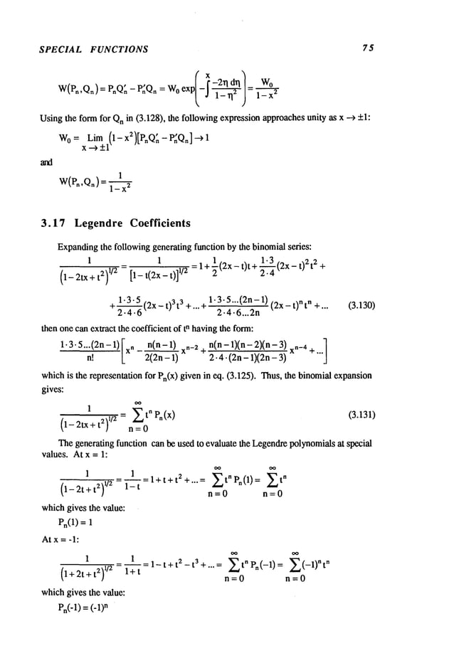 SPECIAL FUNCTIONS 75
W(Pn,Qn) = PnQ~- P~Qn: Woexp = l_x2W°
Usingthe form for Qnin (3.128), the following expressionapproachesunity as x --> +1:
W0
= Lim (1-x2)[P~Q:-P~Qn]-->l
x--~ +1
1
W(Pn’Qn ) 1-x2
3.17 Legendre Coefficients
Expanding
the following generating function by the binomialseries:
1.3 22
1 1
=l+l(2x-t)t+~--------~ (2x-t)2 t +
(1-2tX+ t2) 1/2 [1- t(2x- t)]
1/2
1-3-5...(2n- 1)
+~(2x- t)3t 3 +...+ (2x- t)nt n +... (3.130)
z.’~.t~ 2.4.6...2n
then onecan extract the coefficient of tn havingthe form:
1"3"5""(2n-
1) [xn~ [ 2(2n-
1)n(n-1)~~ ~
" 4 :~-’~n(n-
1)(n-
2)(n-xn_
4 +... ]
whichis the representation for Pn(x) given in eq. (3.125). Thus, the binomialexpansion
gives:
= ~t" Pn(x) (3.131)
1
(1-2tx+ t~) 1/~ n=0
Thegenerating function can be used to evaluate the Legendrepolynomialsat special
values. At x = 1:
1
1 l+t+t2+... = EtnPn(l) = Et
n
(l_2t+t2)~/z = 1_---~-= n=0 n=0
whichgives the value:
Pn(1) =
At x = -1:
1
(l+2t+t~)
1/~
1 1-t+t z t3+ ....
t" P~(-1) -1)"t
n
l+t
n=O n=O
whichgives the value:
Pn(-1)= (-1)
n
 