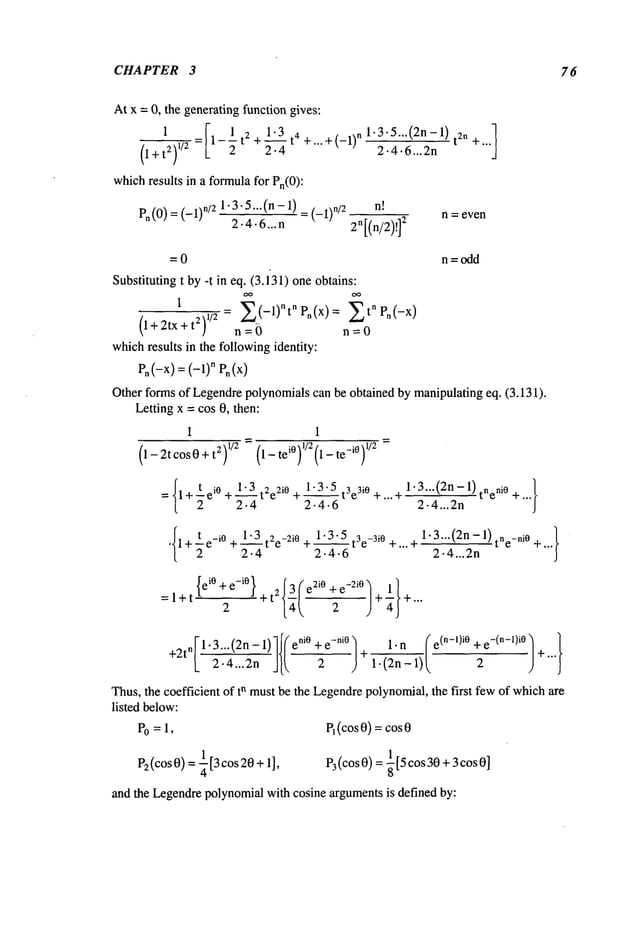 CHAPTER 3 76
At x = 0, the generating function gives:
1
[
It2 + 1.3 t4 +...+ (_l)n
0÷t2),,2= 2.4
whichresults in a formulafor Pn(O):
Pn(0/-- (-1/"/21-3"5... (n- 1
/ = (_1/./2
2.4.6...n
1.3.5... (2n- 1) t2n +...1
2.4.6...2n
n~
2n[(n/2)!]
2
n : even
= 0 n=odd
Substituting t by -t in eq. (3.131) one obtains:
1
(l+2tx+t2)
l/2=n=~)Z(-1)nt"P"(x)=n=OZt"Pn(-x)
whichresults in the followingidentity:
en (-x)= (--1) n Pn(x)
Other forms of Legendrepolynomialscan be obtained by manipulatingeq. (3.131).
Letting x = cos 0, then:
1 1
(1-2tcosO+t2) 1/2 =(l_tei°f/2(1-te-i°f/2
1.3.5 t3e3iO 1.3...(2n- 1) tneni0
t ei o + 1.3 t2e2i0 + __
+...-~ ,...
= 1+ 2
2.4 2-4.6 2.4...2n
¯ I1 +t e_iO
+1 .__~3
t2e_2i
0 +1.3.5t3e_3i
0 +... +
2 2.4 2.4-6
1¯ 3...(2n
2¯ 4...2n-1)
tne_ni
o+...}
=l+t
{ ei° + e-i° } {~(
2 t- t2 e2iO -2i0,+"~+ ...
Thus,the coefficient of tn mustbe the Legendrepolynomial,the first fewof whichare
listed below:
Po= 1, P1(cos0) = cos
P2(cos 0) = ¼13cos20+ 1], P3(cos0) = -~ [5 cos30 + 3cos0]
and the Legendrepolynomialwith cosine argumentsis defined by:
 