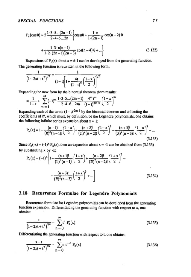 SPECIAL FUNCTIONS 7 7
(cos O) = 21.3.5...(2n - 1) Icos nO+ 1. n cos(n - 2)
v.
2.4.6...2n[ 1.(2n-l)
1-3. n(n - 1) cos(n - 4) 0 + (3.i32)
* 1.2-(2n - 1)(2n -
Expansionsof Pn(X)about x = _+1 can be developedfromthe generating function.
Thegenerating function is rewritten in the followingform:
1 1
(1- 2Xt + t2)1/2 (l-t)1+~
Expandingthe newform by the binomial theoremthere results:
=1---~ ~-7~:~=~ (1-t~*l
m=l
Expanding
each of the terms (1 - t) "2m-1 by the binomialtheoremand collecting the
coefficients of tn, whichmust, by definition, be the Legendrepolynomials,one obtains
the followinginfinite series expansionabout x = 1:
(n+ 1)! (n+ (~_)a (n+3)! (1 ~2~x)~
Pn(x) = I (I!)=~-_ i)! (~-~)
(a!)’(n- - (3!)
2(n-
3)!
(3.133)
Since Pn(-X)= (-I) n Pn(X),then an expansionabout x = -I can be obtained from(3.133)
by substituting x by -x:
[ (n+1), (l+x)q (n+2)’ (.~_~.)2_
Pn(x) =(-1)n 1- (l!)2(n_l) ! ~,-~-) (2!)2(n_2)
!
(3!)2(n - 3)!
(3.134)
3.18 Recurrence Formulae for Legendre Polynomials
Recurrenceformulaefor Legendrepolynomialscan be developedfromthe generating
function expansion.Differentiating the generating function with respect to x, one
obtains:
t
P(x)
Differentiating the generatingfunction withrespect to t, oneobtains:
(1- 2xt + t2) 3/z = n t"-’ P.(x)
n=O
(3.135)
(3.136)
 