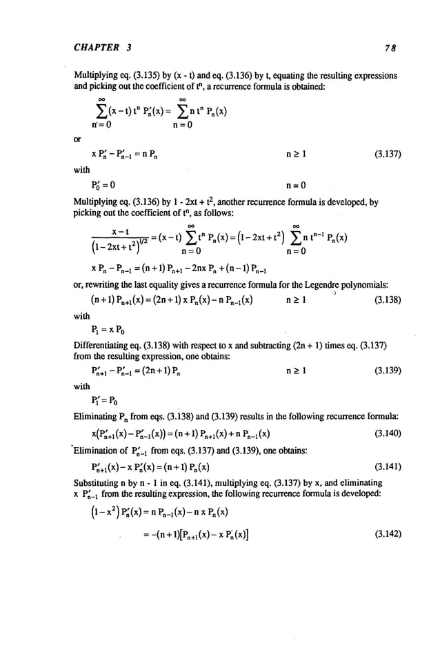 CHAPTER 3 78
Multiplying
eq. (3.135)by(x - t) andeq. (3.136)byt, equating
the resultingexpressions
andpickingout thecoefficientof tn, a recurrence
formula
is obtained:
~(x-t) tn P~(x)= ~n tn Pn(X)
n’=O n=O
x P~- P,~-I=n Pn n > 1 (3.137)
with
P~=O n=O
Multiplying
eq. (3.136)by1 - 2xt + 2, another r
ecurrence f
ormula i
s developed, b
y
pickingoutthecoefficientof tn, as follows:
x-t =(x-t) ~tnPn(X)=(1-2xt+t 2) ntn-lPn(x
)
(1- 2xt+ 2)1/2
n = 0 n = 0
x Pn- P,-1 =(n + 1) P~+I
- 2nxPn+ (n - 1)
or, rewritingthelast equalitygivesa recurrence
formula
for the Lcgcndrc
polynomials:
(n + 1) P,+l(x)= (2n+ 1) x P,(x)- n n_>1 (3.138)
with
Pl =XPo
Differentiating
eq. (3.138)withrespectto xandsubtracting(2n+ 1) timeseq. (3.137)
fromthe resultingexpression,oneobtains:
P~+1
- P~-I= (2n+1) n > 1 (3.139)
with
P(=Po
Eliminating
Pnfromeqs. (3.138)and(3.139)results in the followingrecurrence
formula:
x(P~+l
(x) - P~-l(x))=(n +1) P~+l(x)
+ (3.140)
"Elimination
of P~-Ifromeqs. (3.137)and(3.139), oneobtains:
P~+~(x)
- x P~(x)= (n + 1) (3.141)
Substitutingn byn - 1 in eq. (3.141),multiplying
eq. (3.137)byx, andeliminating
x P,~_~
fromthe resultingexpression,the following
recurrence
formula
is developed:
(1- z) P~(x) =
n P~
_l(x)- n x P~
: -(n + 1)[P~+~(x)-
x P~ (3.142)
 