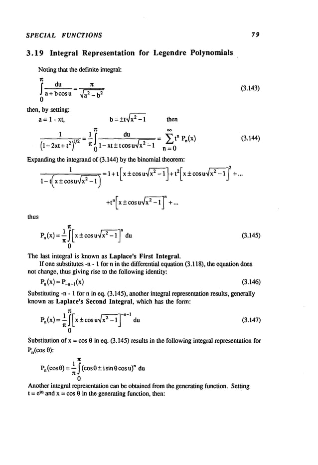SPECIAL FUNCTIONS 79
3.19 Integral Representation for LegendrePolynomials
Notingthat the definite integral:
~ = (3.143)
du
a+bcosu ~
0
then, bysetting:
a =1 - xt, b = +tx~~-- 1 then
~1! tcosdU
1
= u
9/-’~7-7
"~/x--! =tn Pn(x)
(3.144)
(1-2xt+t2)
1/2 1-xt+
- n=0
Expanding
the integrand of (3.144) by the binomial theorem:
=l+t x+cosu +t 2 x+cosu +...
1-t(x_+ cosu x2~- 1)
thus
Pn (x) : ~f[x + cos u x2~’~- 1In (3.145)
0
The last integral is knownas Laplace’s First Integral.
If one substitutes -n - 1 for n in the differential equation(3.118), the equadon
does
notchange,thus giving rise to the followingidentity:
P. (x) = P_,_l (x) (3.146)
Substituting -n - 1 for n in eq, (3.145), anotherintegral representationresults, generally
knownas Laplace’s SecondIntegral, which has the form:
Pn(x)=~ ~ Ix + cos u x2~’~-1 l-n-1 (3.147,
0
Substitution of x = cos 0 in eq. (3.145) results in the followingintegral representationfor
Pn(COS
0):
1 n
Pn(cos 0) = ~ ~ (cos+ i sin 0 co
s u)du
0
Anotherintegral representation can be obtained fromthe generating function. Setting
t =eiu andx = cos 0 in the generatingfunction, then:
 