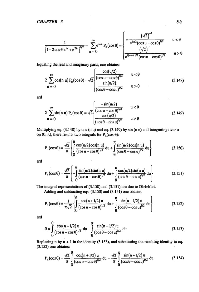 CHAPTER 3 8 0
1 -- 2COSO
eiu + e2iU]
1/2
~’~ ,~inu
= eiu/2(cos--~-~_ cos0)l/2 u < 0
Pn(cosO)
nfg
ei(u-x)/2 (cos u - cos 0)
1/2 u > 0
Equatingthe real and imaginaryparts, one obtains:
[ cos(u/2)
~ . r~/(cos
u- cos0)~2
u<o
2 cos(n u) Pn (cos0) = ,qz 1 sin(u/2)
n=O
[~
u>O
[ - sin(u/2)
.... r=/(cos u_cos0)~/2
u<0
2 ~ sin(n u)rn[cost0 = ~/z~ cos(u/2)
n=O
[~
u>O
(3.148)
(3.149)
Multiplyingeq. (3.148) by cos (n u) and eq. (3.149) by sin (n u) and integrating
on(0, rt), there results twointegrals for Pn(cos
-~ 0 cos(u/2)cos(n u)du+~ sin(u/2)cos(n u)dul
Po(cos
0)=
(cos
u-cos0)
1/2 ~ i
(3.15o)
0
¯
xf~ 0 sin(u/2)sin(n f cos(u/2)sin(n u)
Pn(COS0)=’-~’- - (COSU_COS0)I/2
(COS0_COSU)I/2
(3.151)
0
The integral representations of (3.150) and (3.151) are due to Dirichlet.
Addingand subtracting eqs. (3.150) and (3.151) one obtains:
1 0 cos(n + 1/2) u f sin(n + 1/2)
Po(cos0)=~--~
(cosu_cos0)l/2 (cos0_cosu)l/~
(3.15~)
0
0 cos(n - 1/2) u
sin(n - 1/2)
0 =~0(cos u - cos 0)1/~ du - ! (cos 0 - cos u)1/2 du (3.153)
Replacingn by n + 1 in the identity (3.153), and substituting the resulting identity in eq.
(3.152) one obtains:
pn(cosO) x/~ cos(n+l/2)u ~_~_.2~ sin(n+l/2)u
=’-~’o0 (cosu-cosO)~/2 du = /t ~0 (c°sO-c°su)~/2
(3.154)
 