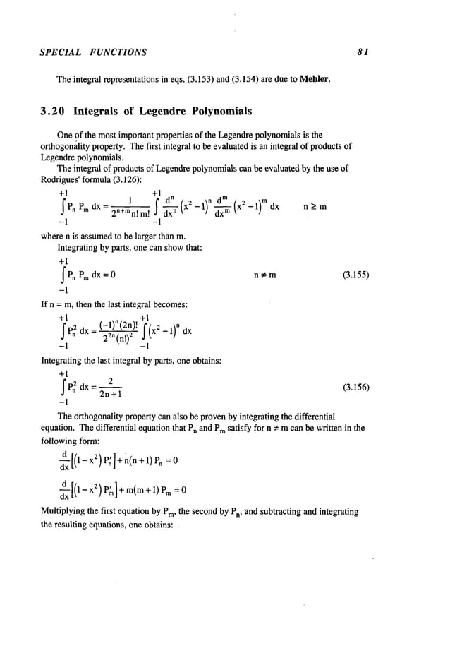 SPECIAL FUNCTIONS 81
Theintegral representations in eqs. (3.153) and (3,154) are due to Mehler.
3.20 Integrals of Legendre Polynomials
Oneof the most important properties of the Legendrepolynomialsis the
orthogon~lityproperty. Thefirst integral to be evaluatedis an integral of productsof
Legendrepolynomials.
Theintegral of products of Legendrepolynomialscan be evaluated by the use of
Rodrigues’formula(3.126):
+1 +1
Pn Pmdx = 2n+mn,m, dx----~- (x2 - 1) n x2 --1)m dx n>_m
-1 -1
wheren is assumedto be larger than m.
Integrating by parts, one can showthat:
+1
fPn Pm = n ;~ m (3.155)
dx 0
-1
If n = m, then the last integral becomes:
+1 +1
f Pn
2 dx=(-1)n(2n)’22n(n!)2
f(x2-1)ndx
-1 -1
Integratingthe last integral by parts, oneobtains:
+1
dx--2
2n + 1
(3.156)
-1
Theorthogonalitypropertycan also be provenby integrating the differential
equation. Thedifferential equationthat P,~ and Pm
satisfy for n ~ mcan be written in the
following form:
d--d~[(1- x2) P:] +n(n + 1) Pn
d-~-£ [(1- x2)P~] + m(m+ 1)Pm
Multiplyingthe first equationby Pro, the secondby Pn, and subtracting and integrating
the resulting equations, one obtains:
 