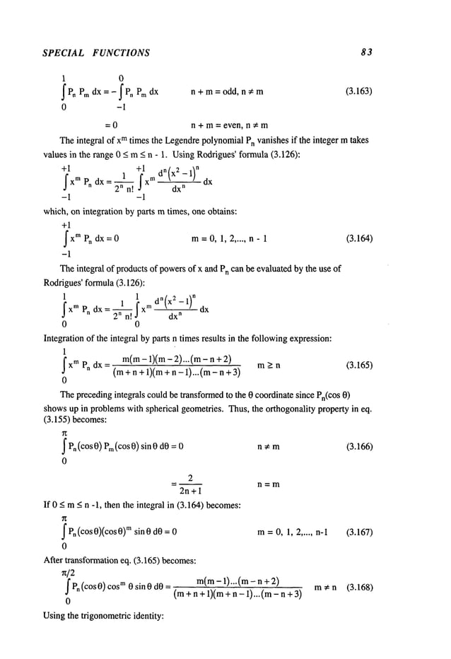 SPECIAL FUNCTIONS 83
1 0
~P~ Pm dx =-~P, Pm dx n+m=odd, n~m (3.163)
0 -1
=0 n + m= even, n~m
Theintegral of xmtimes the LegendrepolynomialPn vanishes if the integer mtakes
values in the range 0 <_m_<n - 1. UsingRodrigues’formula(3.126):
+1 +1
2n n! dx
n
-1 -1
which, on integration by parts mtimes, one obtains:
+1
~
XmPn 1, ..... n -
dx=0 m=0, 2 1 (3.164)
-1
Theintegral of products of powersof x and Pncan be evaluated by the use of
Rodrigues’formula(3.126):
1 1
~ f xm dn(x2-1)n
J’xm
2
n n! ,~ d-~
~
dx
0 0
Integration of the integral by parts n timesresults in the followingexpression:
1
m(m-1)(m- 2)...(m- n
_J xm Pn dx= (m+n+l)(m+n-l)...(m-n+3) > n
(3.165)
0
Theprecedingintegrals could be transformedto the 0 coordinate since Pn(COS
0)
showsup in problemswith spherical geometries. Thus, the orthogonality property in eq.
(3.155) becomes:
~ Pn(cos0) Prn(cos0) sin 0 dO
0
2
2n+l
If 0 < m< n -1, then the integral in (3.164) becomes:
f Pn(cos 0)(cos msin 0 dO
= 0
0
After transformation eq. (3.165) becomes:
n/2
m(m-1)...(m- n
f Pn(cos 0) cosm
0 sin 0 dO= (m+ n + 1)(m+n - 1)... (m-
0
Usingthe trigonometricidentity:
n, m (3.166)
n=m
m=0, 1, 2 ..... n-1 (3.167)
m*n (3.168)
 