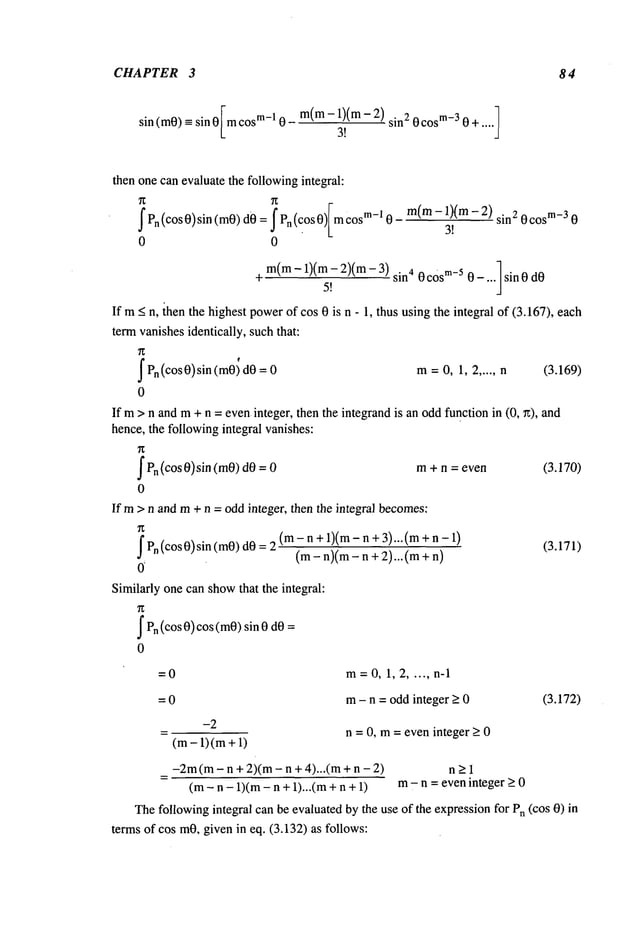 CHAPTER 3 84
m(m-1)(m- sin2 0cosm_
3 0 +.. .. ]
sin (mO)-- sin 0 Imcosm-10
3!
then one can evaluate the followingintegral:
f Pn(cos0)sin (m0)d0 = f Pn(c.os0)Im cosm-1
0 0
m(m- 1)(m - 2) sine 0 cosm_
3 0
3!
m(m- 1)(m- 2)(m-
+ 5!
sin4 0 c0s
m-50 - ... sin 0 dO
If m< n, ~henthe highest powerof cos 0 is n - 1, thus usingthe integral of (3.167), each
term vanishesidentically, suchthat:
Pn(cos0) sin = 0
(m0)
0
Ifm >
hence,
f Pn(cos 0)sin (m0)dO
0
Ifm >
m=0, 1, 2 ..... n (3.169)
n and m+ n = eveninteger, then the integrandis an oddfunction in (0, ~), and
the followingintegral vanishes:
m+ n = even
n and m+ n = odd integer, then the integral becomes:
f Pn(cos 0) sin (m0)dO(m
- n +1)(m
- n + 3). .. (m
+ n -
(m-n)(m- n +2)...(m+
0’
Similarly one can showthat the integral:
~Pn(cos 0) cos (toO)sin 0
0
(3.170)
(3.171)
=0 m=0,1,2 ..... n-1
=0 m- n = odd integer > 0 (3.172)
-2
(m- 1) (m+
n = 0, m= even integer > 0
-2m(m- n + 2)(m - n + 4)...(m + n n >1
(m- n - 1)(m- n + 1)...(m + n m- n =eveninteger _>0
Thefollowingintegral can be evaluated by the use of the expressionfor Pn(cos 0)
terms of cos m0,given in eq. (3.132) as follows:
 