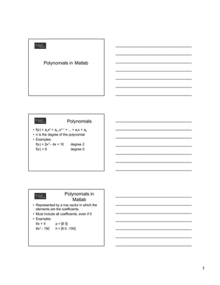 1
Polynomials in Matlab
Polynomials
• f(x) = anxn
+ an-1xn-1
+ ... + a1x + a0
• n is the degree of the polynomial
• Examples:
f(x) = 2x2
- 4x + 10 degree 2
f(x) = 6 degree 0
Polynomials in
Matlab
• Represented by a row vector in which the
elements are the coefficients.
• Must include all coefficients, even if 0
• Examples
8x + 5 p = [8 5]
6x2
- 150 h = [6 0 -150]
 