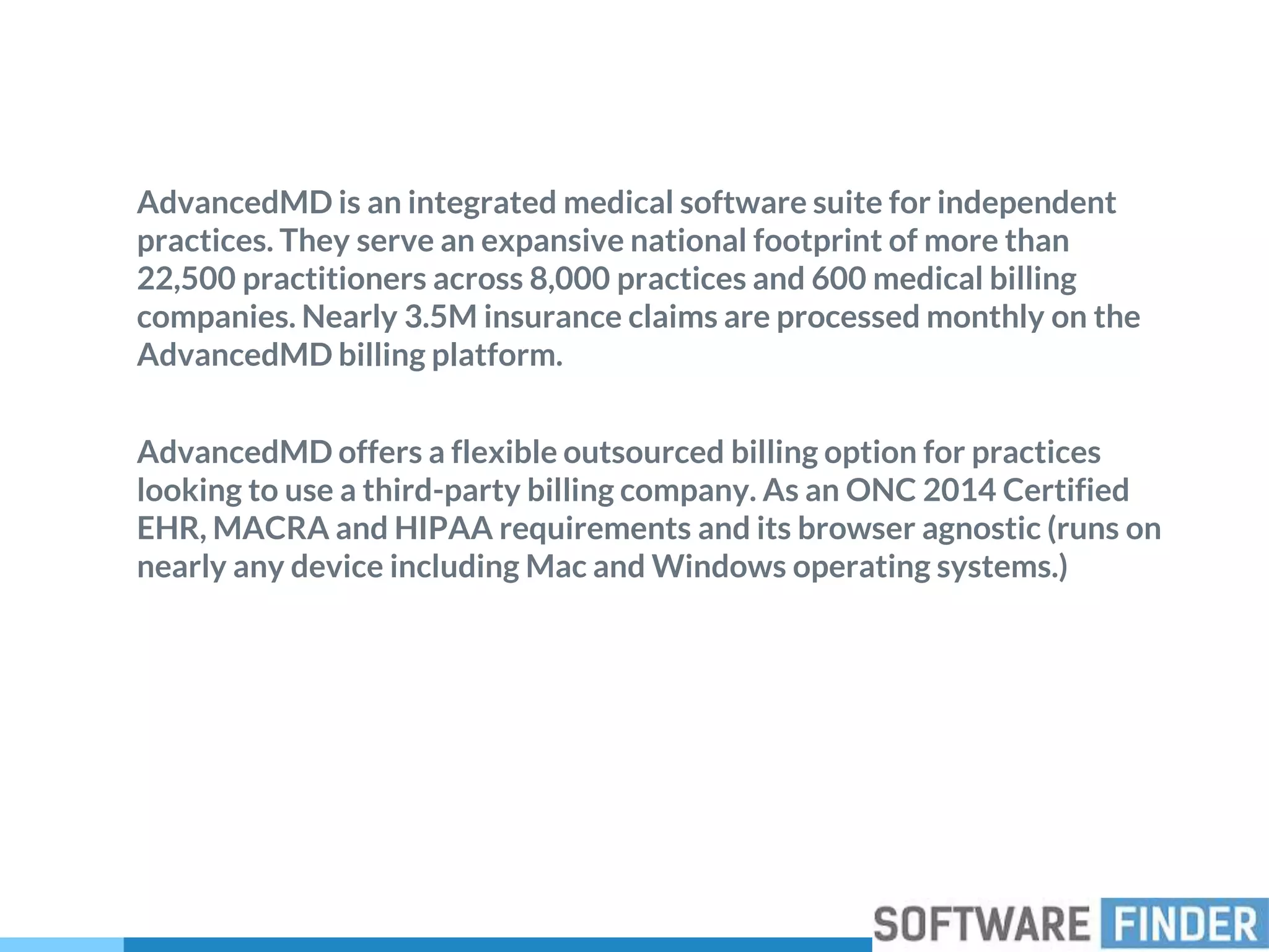 AdvancedMD is an integrated medical software suite for independent
practices. They serve an expansive national footprint of more than
22,500 practitioners across 8,000 practices and 600 medical billing
companies. Nearly 3.5M insurance claims are processed monthly on the
AdvancedMD billing platform.
AdvancedMD offers a flexible outsourced billing option for practices
looking to use a third-party billing company. As an ONC 2014 Certified
EHR, MACRA and HIPAA requirements and its browser agnostic (runs on
nearly any device including Mac and Windows operating systems.)
 