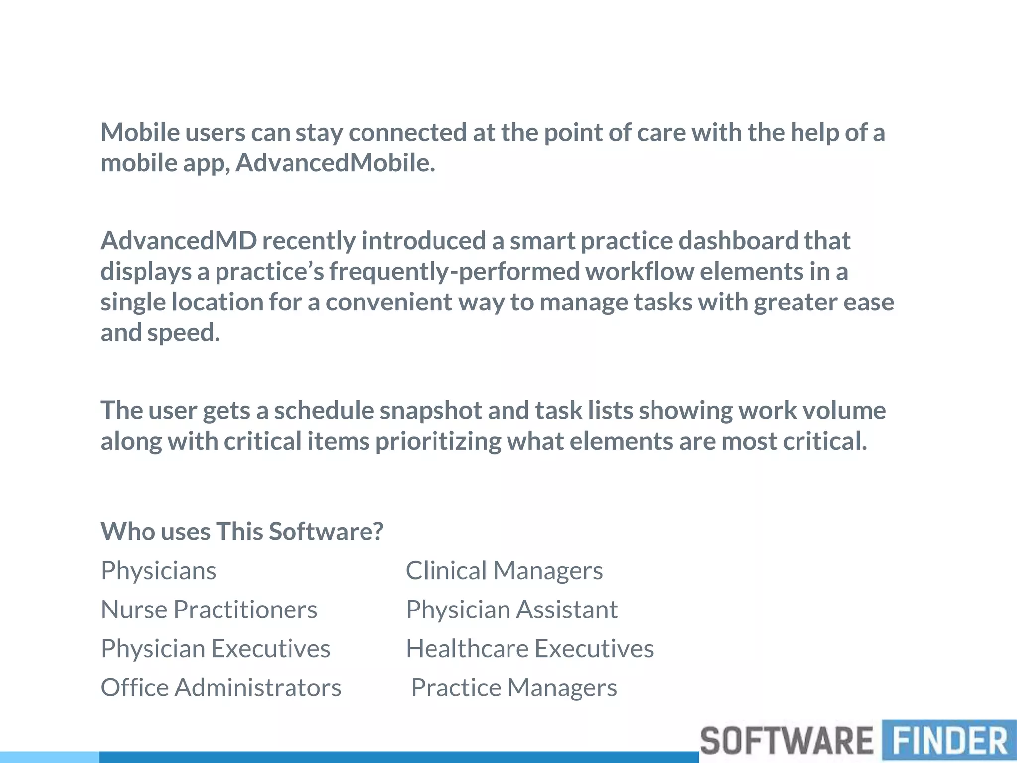 Mobile users can stay connected at the point of care with the help of a
mobile app, AdvancedMobile.
AdvancedMD recently introduced a smart practice dashboard that
displays a practice’s frequently-performed workflow elements in a
single location for a convenient way to manage tasks with greater ease
and speed.
The user gets a schedule snapshot and task lists showing work volume
along with critical items prioritizing what elements are most critical.
Who uses This Software?
Physicians Clinical Managers
Nurse Practitioners Physician Assistant
Physician Executives Healthcare Executives
Office Administrators Practice Managers
 