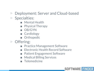 ▷ Deployment: Server and Cloud-based
▷ Specialties:
■ Mental Health
■ Physical Therapy
■ OB/GYN
■ Cardiology
■ Orthopedic
▷ Offering:
■ Practice Management Software
■ Electronic Health Record Software
■ Patient Engagement Software
■ Medical Billing Services
■ Telemedicine
 