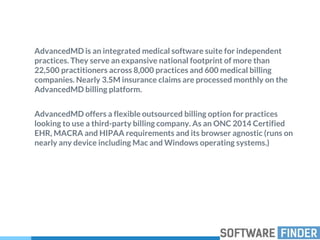AdvancedMD is an integrated medical software suite for independent
practices. They serve an expansive national footprint of more than
22,500 practitioners across 8,000 practices and 600 medical billing
companies. Nearly 3.5M insurance claims are processed monthly on the
AdvancedMD billing platform.
AdvancedMD offers a flexible outsourced billing option for practices
looking to use a third-party billing company. As an ONC 2014 Certified
EHR, MACRA and HIPAA requirements and its browser agnostic (runs on
nearly any device including Mac and Windows operating systems.)
 