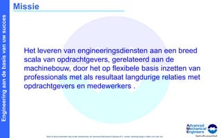 MissieHet leveren van engineeringsdiensten aan een breed scala van opdrachtgevers, gerelateerd aan de machinebouw, door het op flexibele basis inzetten van professionals met als resultaat langdurige relaties met opdrachtgevers en medewerkers .