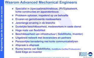 Waarom Advanced Mechanical EngineersSpecialist in (speciaal)machinebouw, (RVS)plaatwerk, lichte constructies en apparatenbouw.Probleem oplosser, inspelend op uw behoefteErvaren en gemotiveerde medewerkersJarenlange ervaring in de brancheDuidelijke beschikbaarheid, medewerkers in vaste dienstHoge mate van flexibiliteitBeschikbaarheid van infrastructuur ( SolidWorks, Inventor)Uitgebreid netwerk met leveranciers en partnersPersoonlijke benadering met korte communicatielijnenAfspraak is afspraakRuime kennis van SolidWorks,( SolidWorks Certified Professionals ) Solid Edge en Inventor