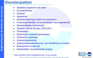 DienstenpakketOpstellen programma van eisen Conceptontwerp*Ontwerp*Detaillering*Sterkteberekeningen statisch en dynamischProductoptimalisatie / kostprijsreductie/ value-engineering*Standaardisatie / normalisatie*Opstellen fabriek lay-outs ( 2D & 3D )*VisualisatiesAdvisering in engineeringprocessenTechnische vertalingen VerspaningadviseringImplementatieondersteuning  voor SolidWorks en InventorBrainstormen on demand Sustainability / duurzaamheids analyse* Deze activiteiten voeren wij desgewenst ook  uit op uw locatie. 