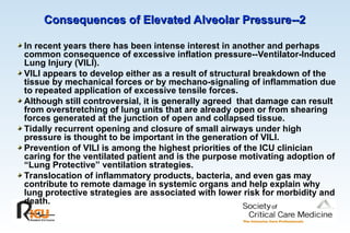 Consequences of Elevated Alveolar Pressure--2
Consequences of Elevated Alveolar Pressure--2
In recent years there has been intense interest in another and perhaps
common consequence of excessive inflation pressure--Ventilator-Induced
Lung Injury (VILI).
VILI appears to develop either as a result of structural breakdown of the
tissue by mechanical forces or by mechano-signaling of inflammation due
to repeated application of excessive tensile forces.
Although still controversial, it is generally agreed that damage can result
from overstretching of lung units that are already open or from shearing
forces generated at the junction of open and collapsed tissue.
Tidally recurrent opening and closure of small airways under high
pressure is thought to be important in the generation of VILI.
Prevention of VILI is among the highest priorities of the ICU clinician
caring for the ventilated patient and is the purpose motivating adoption of
“Lung Protective” ventilation strategies.
Translocation of inflammatory products, bacteria, and even gas may
contribute to remote damage in systemic organs and help explain why
lung protective strategies are associated with lower risk for morbidity and
death.
 
