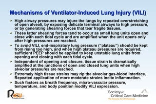 Mechanisms of Ventilator-Induced Lung Injury (VILI)
Mechanisms of Ventilator-Induced Lung Injury (VILI)
High airway pressures may injure the lungs by repeated overstretching
of open alveoli, by exposing delicate terminal airways to high pressure,
or by generating shearing forces that tear fragile tissues.
These latter shearing forces tend to occur as small lung units open and
close with each tidal cycle and are amplified when the unit opens only
after high pressures are reached.
To avoid VILI, end-inspiratory lung pressure (“plateau”) should be kept
from rising too high, and when high plateau pressures are required,
sufficient PEEP should be applied to keep unstable lung units from
opening and closing with each tidal cycle.
Independent of opening and closure, tissue strain is dramatically
amplified at the junctions of open and closed lung units when high
alveolar pressures are reached.
Extremely high tissue strains may rip the alveolar gas-blood interface.
Repeated application of more moderate strains incite inflammation.
Such factors as breath frequency, micro-vascular pressure,
temperature, and body position modify VILI expression.
 