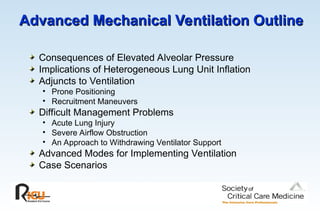 Advanced Mechanical Ventilation Outline
Advanced Mechanical Ventilation Outline
Consequences of Elevated Alveolar Pressure
Implications of Heterogeneous Lung Unit Inflation
Adjuncts to Ventilation
• Prone Positioning
• Recruitment Maneuvers
Difficult Management Problems
• Acute Lung Injury
• Severe Airflow Obstruction
• An Approach to Withdrawing Ventilator Support
Advanced Modes for Implementing Ventilation
Case Scenarios
 