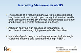 Recruiting Maneuvers in ARDS
Recruiting Maneuvers in ARDS
The purpose of a recruiting maneuver is to open collapsed
lung tissue so it can remain open during tidal ventilation with
lower pressures and PEEP, thereby improving gas exchange
and helping to eliminate high stress interfaces.
Although applying high pressure is fundamental to
recruitment, sustaining high pressure is also important.
Methods of performing a recruiting maneuver include single
sustained inflations and ventilation with high PEEP .
 