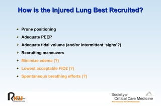 How is the Injured Lung Best Recruited?
How is the Injured Lung Best Recruited?
Prone positioning
Adequate PEEP
Adequate tidal volume (and/or intermittent ‘sighs’?)
Recruiting maneuvers
Minimize edema (?)
Lowest acceptable FiO2 (?)
Spontaneous breathing efforts (?)
 