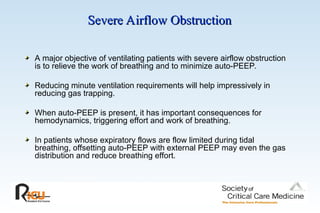 Severe Airflow Obstruction
Severe Airflow Obstruction
A major objective of ventilating patients with severe airflow obstruction
is to relieve the work of breathing and to minimize auto-PEEP.
Reducing minute ventilation requirements will help impressively in
reducing gas trapping.
When auto-PEEP is present, it has important consequences for
hemodynamics, triggering effort and work of breathing.
In patients whose expiratory flows are flow limited during tidal
breathing, offsetting auto-PEEP with external PEEP may even the gas
distribution and reduce breathing effort.
 