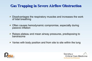 Gas Trapping in Severe Airflow Obstruction
Gas Trapping in Severe Airflow Obstruction
Disadvantages the respiratory muscles and increases the work
of tidal breathing
Often causes hemodynamic compromise, especially during
passive inflation
Raises plateau and mean airway pressures, predisposing to
barotrauma
Varies with body position and from site to site within the lung
 