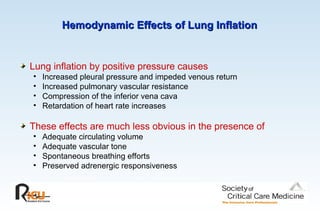 Hemodynamic Effects of Lung Inflation
Hemodynamic Effects of Lung Inflation
Lung inflation by positive pressure causes
• Increased pleural pressure and impeded venous return
• Increased pulmonary vascular resistance
• Compression of the inferior vena cava
• Retardation of heart rate increases
These effects are much less obvious in the presence of
• Adequate circulating volume
• Adequate vascular tone
• Spontaneous breathing efforts
• Preserved adrenergic responsiveness
 
