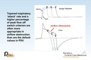 Tapered inspiratory
‘attack’ rate and a
higher percentage
of peak flow off
switch criterion are
often more
appropriate in
airflow obstruction
than are the default
values in PSV.
Airflow Obstruction
 