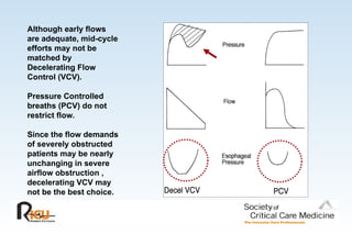 Although early flows
are adequate, mid-cycle
efforts may not be
matched by
Decelerating Flow
Control (VCV).
Pressure Controlled
breaths (PCV) do not
restrict flow.
Since the flow demands
of severely obstructed
patients may be nearly
unchanging in severe
airflow obstruction ,
decelerating VCV may
not be the best choice.
 