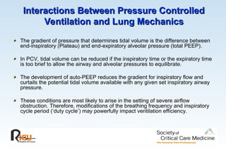 Interactions Between Pressure Controlled
Interactions Between Pressure Controlled
Ventilation and Lung Mechanics
Ventilation and Lung Mechanics
The gradient of pressure that determines tidal volume is the difference between
end-inspiratory (Plateau) and end-expiratory alveolar pressure (total PEEP).
In PCV, tidal volume can be reduced if the inspiratory time or the expiratory time
is too brief to allow the airway and alveolar pressures to equilibrate.
The development of auto-PEEP reduces the gradient for inspiratory flow and
curtails the potential tidal volume available with any given set inspiratory airway
pressure.
These conditions are most likely to arise in the setting of severe airflow
obstruction. Therefore, modifications of the breathing frequency and inspiratory
cycle period (‘duty cycle’) may powerfully impact ventilation efficiency.
 
