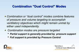 Combination “Dual Control” Modes
Combination “Dual Control” Modes
Combination or “dual control” modes combine features
of pressure and volume targeting to accomplish
ventilatory objectives which might remain unmet by
either used independently.
Combination modes are pressure targeted
 Partial support is generally provided by pressure support
 Full support is provided by Pressure Control
 