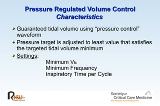 Pressure Regulated Volume Control
Pressure Regulated Volume Control
Characteristics
Characteristics
Guaranteed tidal volume using “pressure control”
waveform
Pressure target is adjusted to least value that satisfies
the targeted tidal volume minimum
Settings:
Minimum VE
Minimum Frequency
Inspiratory Time per Cycle
 