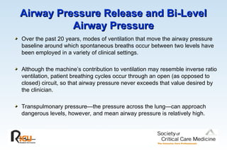 Airway Pressure Release and Bi-Level
Airway Pressure Release and Bi-Level
Airway Pressure
Airway Pressure
Over the past 20 years, modes of ventilation that move the airway pressure
baseline around which spontaneous breaths occur between two levels have
been employed in a variety of clinical settings.
Although the machine’s contribution to ventilation may resemble inverse ratio
ventilation, patient breathing cycles occur through an open (as opposed to
closed) circuit, so that airway pressure never exceeds that value desired by
the clinician.
Transpulmonary pressure—the pressure across the lung—can approach
dangerous levels, however, and mean airway pressure is relatively high.
 
