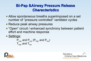 Bi-Pap &Airway Pressure Release
Bi-Pap &Airway Pressure Release
Characteristics
Characteristics
Allow spontaneous breaths superimposed on a set
number of “pressure controlled” ventilator cycles
Reduce peak airway pressures
“Open” circuit / enhanced synchrony between patient
effort and machine response
Settings:
Pinsp and Pexp (Phigh and Plow)
Thigh and Tlow
 