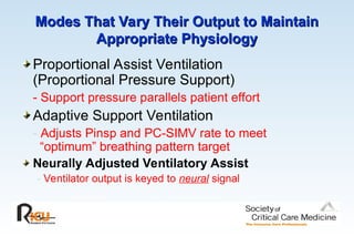 Modes That Vary Their Output to Maintain
Modes That Vary Their Output to Maintain
Appropriate Physiology
Appropriate Physiology
Proportional Assist Ventilation
(Proportional Pressure Support)
- Support pressure parallels patient effort
Adaptive Support Ventilation
- Adjusts Pinsp and PC-SIMV rate to meet
“optimum” breathing pattern target
Neurally Adjusted Ventilatory Assist
- Ventilator output is keyed to neural signal
 