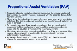 Proportional Assist Ventilation (PAV)
Proportional Assist Ventilation (PAV)
Proportional assist ventilation attempts to regulate the pressure output of
the ventilator moment by moment in accord with the patient’s demands for
flow and volume.
Thus, when the patient wants more, (s)he gets more help; when less, (s)he
gets less. The timing and power synchrony are therefore nearly optimal—at
least in concept.
To regulate pressure, PAV uses the monitored flow and a calculated
assessment of the mechanical properties of the respiratory system as
inputs into the equation of motion of the respiratory system.
More than with any other currently available mode, PAV acts as an auxiliary
muscle whose strength is regulated by the proportionality constant
determined by the clinician.
At present, PAV cannot account for auto-PEEP, and there is a small
chance for inappropriate support to be applied.
 