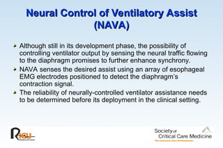 Neural Control of Ventilatory Assist
Neural Control of Ventilatory Assist
(NAVA)
(NAVA)
Although still in its development phase, the possibility of
controlling ventilator output by sensing the neural traffic flowing
to the diaphragm promises to further enhance synchrony.
NAVA senses the desired assist using an array of esophageal
EMG electrodes positioned to detect the diaphragm’s
contraction signal.
The reliability of neurally-controlled ventilator assistance needs
to be determined before its deployment in the clinical setting.
 