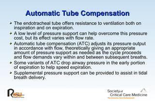 Automatic Tube Compensation
Automatic Tube Compensation
The endotracheal tube offers resistance to ventilation both on
inspiration and on expiration.
A low level of pressure support can help overcome this pressure
cost, but its effect varies with flow rate.
Automatic tube compensation (ATC) adjusts its pressure output
in accordance with flow, theoretically giving an appropriate
amount of pressure support as needed as the cycle proceeds
and flow demands vary within and between subsequent breaths.
Some variants of ATC drop airway pressure in the early portion
of expiration to help speed expiration.
Supplemental pressure support can be provided to assist in tidal
breath delivery.
 