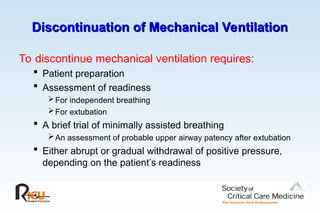 Discontinuation of Mechanical Ventilation
Discontinuation of Mechanical Ventilation
To discontinue mechanical ventilation requires:
 Patient preparation
 Assessment of readiness
For independent breathing
For extubation
 A brief trial of minimally assisted breathing
An assessment of probable upper airway patency after extubation
 Either abrupt or gradual withdrawal of positive pressure,
depending on the patient’s readiness
 
