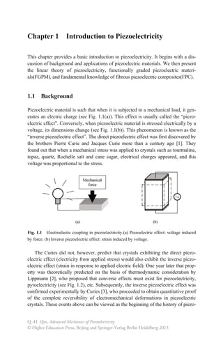 Chapter 1 Introduction to Piezoelectricity
This chapter provides a basic introduction to piezoelectricity. It begins with a dis-
cussion of background and applications of piezoelectric materials. We then present
the linear theory of piezoelectricity, functionally graded piezoelectric materi-
als(FGPM), and fundamental knowledge of fibrous piezoelectric composites(FPC).
1.1 Background
Piezoelectric material is such that when it is subjected to a mechanical load, it gen-
erates an electric charge (see Fig. 1.1(a)). This effect is usually called the “piezo-
electric effect”. Conversely, when piezoelectric material is stressed electrically by a
voltage, its dimensions change (see Fig. 1.1(b)). This phenomenon is known as the
“inverse piezoelectric effect”. The direct piezoelectric effect was first discovered by
the brothers Pierre Curie and Jacques Curie more than a century ago [1]. They
found out that when a mechanical stress was applied to crystals such as tourmaline,
topaz, quartz, Rochelle salt and cane sugar, electrical charges appeared, and this
voltage was proportional to the stress.
Fig. 1.1 Electroelastic coupling in piezoelectricity.(a) Piezoelectric effect: voltage induced
by force. (b) Inverse piezoelectric effect: strain induced by voltage.
The Curies did not, however, predict that crystals exhibiting the direct piezo-
electric effect (electricity from applied stress) would also exhibit the inverse piezo-
electric effect (strain in response to applied electric field). One year later that prop-
erty was theoretically predicted on the basis of thermodynamic consideration by
Lippmann [2], who proposed that converse effects must exist for piezoelectricity,
pyroelectricity (see Fig. 1.2), etc. Subsequently, the inverse piezoelectric effect was
confirmed experimentally by Curies [3], who proceeded to obtain quantitative proof
of the complete reversibility of electromechanical deformations in piezoelectric
crystals. These events above can be viewed as the beginning of the history of piezo-
Q.-H. Qin, Advanced Mechanics of Piezoelectricity
© Higher Education Press, Beijing and Springer-Verlag Berlin Heidelberg 2013
 