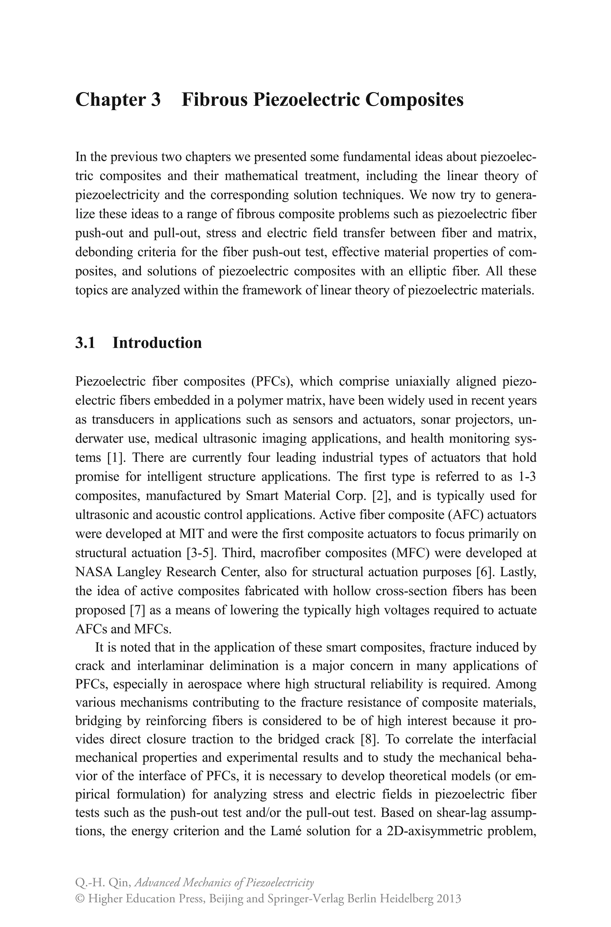 Chapter 3 Fibrous Piezoelectric Composites
In the previous two chapters we presented some fundamental ideas about piezoelec-
tric composites and their mathematical treatment, including the linear theory of
piezoelectricity and the corresponding solution techniques. We now try to genera-
lize these ideas to a range of fibrous composite problems such as piezoelectric fiber
push-out and pull-out, stress and electric field transfer between fiber and matrix,
debonding criteria for the fiber push-out test, effective material properties of com-
posites, and solutions of piezoelectric composites with an elliptic fiber. All these
topics are analyzed within the framework of linear theory of piezoelectric materials.
3.1 Introduction
Piezoelectric fiber composites (PFCs), which comprise uniaxially aligned piezo-
electric fibers embedded in a polymer matrix, have been widely used in recent years
as transducers in applications such as sensors and actuators, sonar projectors, un-
derwater use, medical ultrasonic imaging applications, and health monitoring sys-
tems [1]. There are currently four leading industrial types of actuators that hold
promise for intelligent structure applications. The first type is referred to as 1-3
composites, manufactured by Smart Material Corp. [2], and is typically used for
ultrasonic and acoustic control applications. Active fiber composite (AFC) actuators
were developed at MIT and were the first composite actuators to focus primarily on
structural actuation [3-5]. Third, macrofiber composites (MFC) were developed at
NASA Langley Research Center, also for structural actuation purposes [6]. Lastly,
the idea of active composites fabricated with hollow cross-section fibers has been
proposed [7] as a means of lowering the typically high voltages required to actuate
AFCs and MFCs.
It is noted that in the application of these smart composites, fracture induced by
crack and interlaminar delimination is a major concern in many applications of
PFCs, especially in aerospace where high structural reliability is required. Among
various mechanisms contributing to the fracture resistance of composite materials,
bridging by reinforcing fibers is considered to be of high interest because it pro-
vides direct closure traction to the bridged crack [8]. To correlate the interfacial
mechanical properties and experimental results and to study the mechanical beha-
vior of the interface of PFCs, it is necessary to develop theoretical models (or em-
pirical formulation) for analyzing stress and electric fields in piezoelectric fiber
tests such as the push-out test and/or the pull-out test. Based on shear-lag assump-
tions, the energy criterion and the Lamé solution for a 2D-axisymmetric problem,
Q.-H. Qin, Advanced Mechanics of Piezoelectricity
© Higher Education Press, Beijing and Springer-Verlag Berlin Heidelberg 2013
 