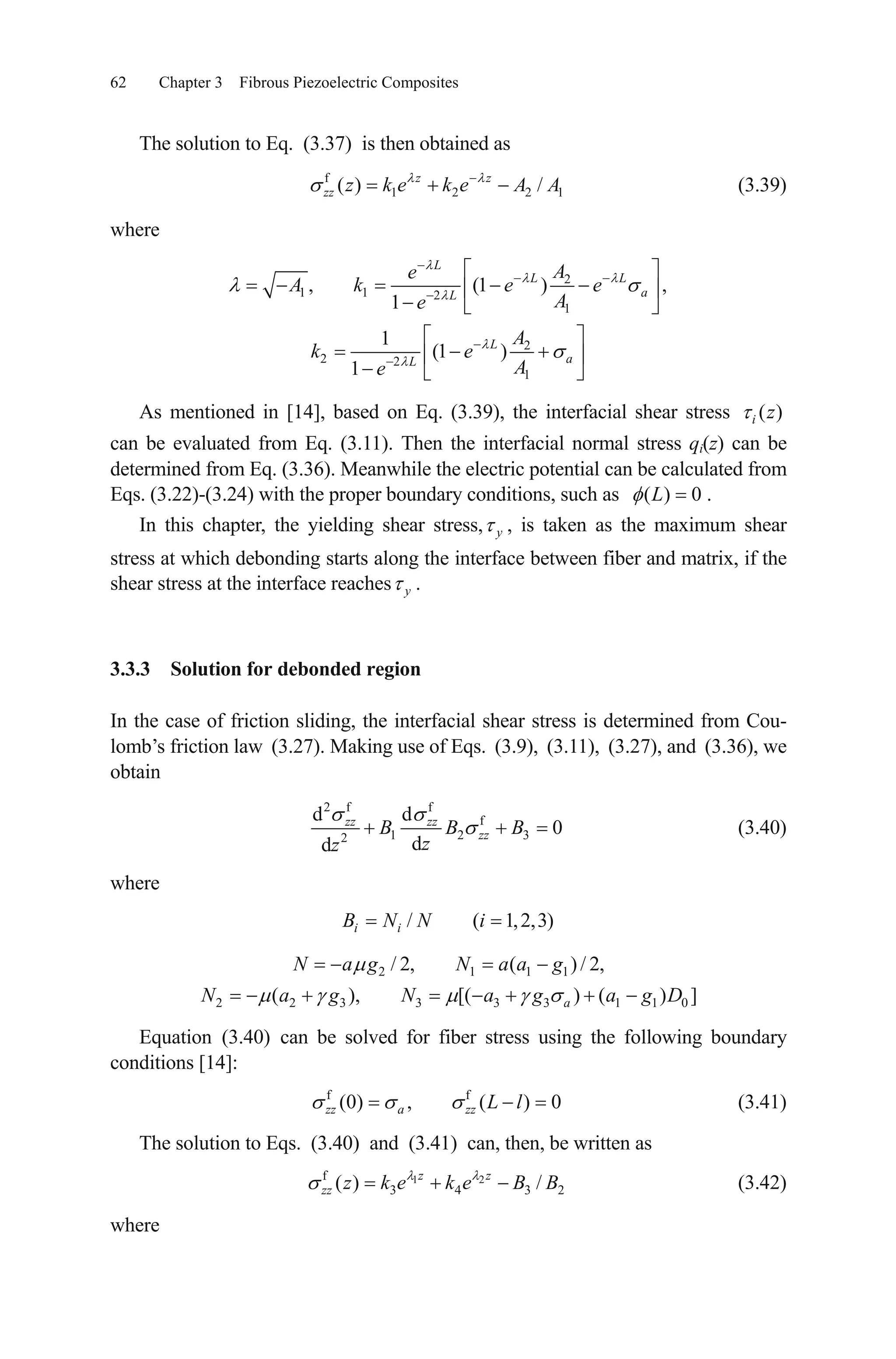 62 Chapter 3 Fibrous Piezoelectric Composites
The solution to Eq. (3.37) is then obtained as
(3.39)f
1 2 2( ) /z z
zz z k e k e A A1
where
2
1 1 2
1
2
2 2
1
, (1 )
1
1
(1 )
1
L
L L
aL
L
aL
Ae
A k e e
Ae
A
k e
Ae
,
As mentioned in [14], based on Eq. (3.39), the interfacial shear stress
can be evaluated from Eq. (3.11). Then the interfacial normal stress qi(z) can be
determined from Eq. (3.36). Meanwhile the electric potential can be calculated from
Eqs. (3.22)-(3.24) with the proper boundary conditions, such as
( )i z
( ) 0L .
In this chapter, the yielding shear stress, , is taken as the maximum shear
stress at which debonding starts along the interface between fiber and matrix, if the
shear stress at the interface reaches .
y
y
3.3.3 Solution for debonded region
In the case of friction sliding, the interfacial shear stress is determined from Cou-
lomb’s friction law (3.27). Making use of Eqs. (3.9), (3.11), (3.27), and (3.36), we
obtain
2 f f
f
1 2 32
d d
0
dd
zz zz
zzB B B
zz
3)
0 ]D
2
(3.40)
where
/ ( 1,2,i iB N N i
2 1 1 1
2 2 3 3 3 3 1 1
/ 2, ( ) / 2,
( ), [( ) ( )a
N a g N a a g
N a g N a g a g
Equation (3.40) can be solved for fiber stress using the following boundary
conditions [14]:
(3.41)f f
(0) , ( ) 0zz a zz L l
The solution to Eqs. (3.40) and (3.41) can, then, be written as
(3.42)1 2f
3 4 3( ) /z z
zz z k e k e B B
where
 
