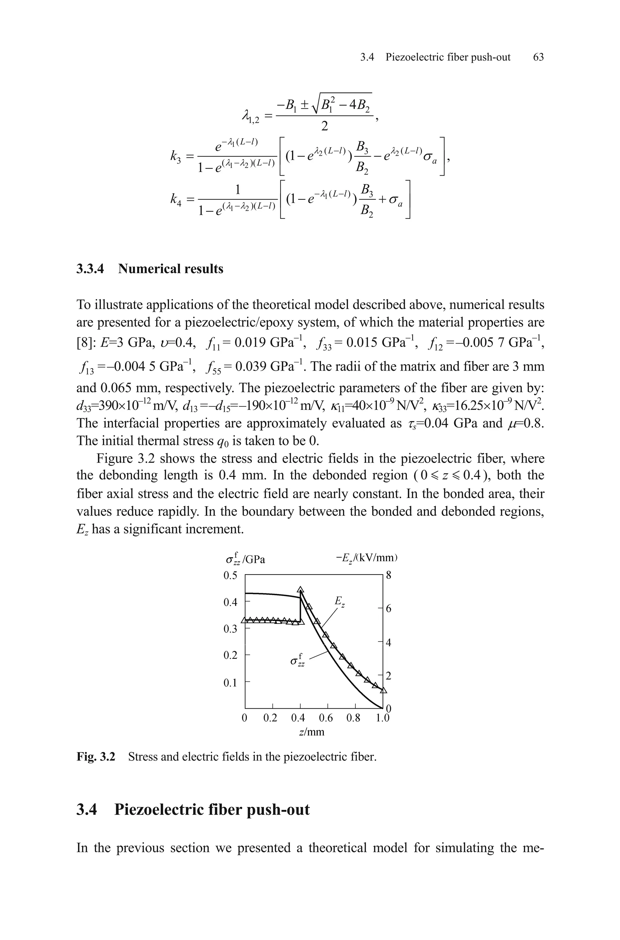 3.4 Piezoelectric fiber push-out 63
2
1 1 2
1,2
4
,
2
B B B
1
2 2
1 2
1
1 2
( )
( ) ( )3
3 ( )( )
2
( ) 3
4 ( )( )
2
(1 ) ,
1
1
(1 )
1
L l
L l L l
aL l
L l
aL l
Be
k e e
Be
B
k e
Be
3.3.4 Numerical results
To illustrate applications of the theoretical model described above, numerical results
are presented for a piezoelectric/epoxy system, of which the material properties are
[8]: E=3 GPa, =0.4, 11f = 0.019 GPa–1
, 33f = 0.015 GPa–1
, 12f =–0.005 7 GPa–1
,
13f =–0.004 5 GPa–1
, 55f = 0.039 GPa–1
. The radii of the matrix and fiber are 3 mm
and 0.065 mm, respectively. The piezoelectric parameters of the fiber are given by:
d33=390 10–12
m/V, d13 =–d15=–190 10–12
m/V, 11=40 10–9
N/V2
, 33=16.25 10–9
N/V2
.
The interfacial properties are approximately evaluated as s=0.04 GPa and =0.8.
The initial thermal stress q0 is taken to be 0.
Figure 3.2 shows the stress and electric fields in the piezoelectric fiber, where
the debonding length is 0.4 mm. In the debonded region ( ), both the
fiber axial stress and the electric field are nearly constant. In the bonded area, their
values reduce rapidly. In the boundary between the bonded and debonded regions,
Ez has a significant increment.
0 0z .4
Fig. 3.2 Stress and electric fields in the piezoelectric fiber.
3.4 Piezoelectric fiber push-out
In the previous section we presented a theoretical model for simulating the me-
 