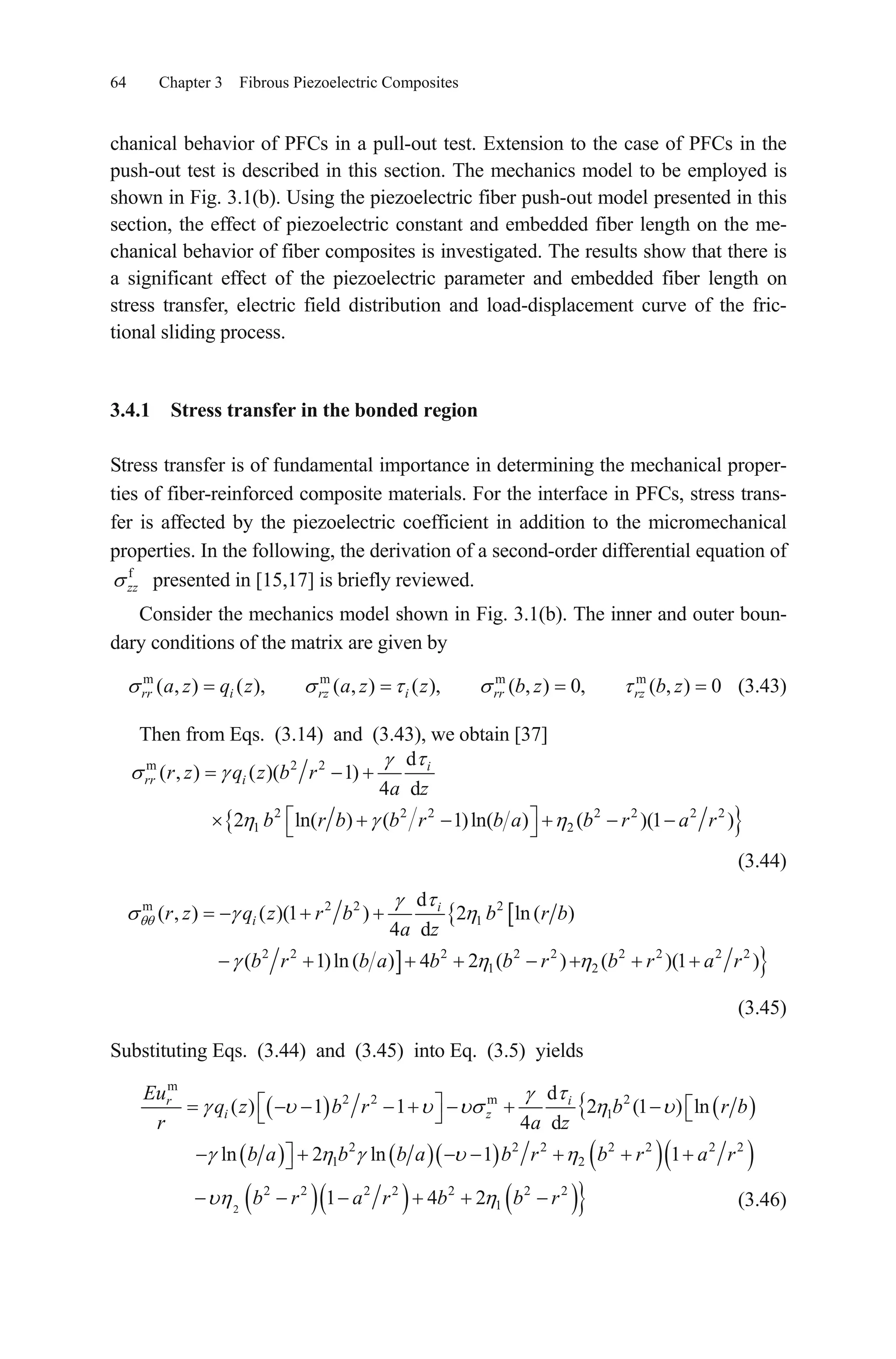 64 Chapter 3 Fibrous Piezoelectric Composites
chanical behavior of PFCs in a pull-out test. Extension to the case of PFCs in the
push-out test is described in this section. The mechanics model to be employed is
shown in Fig. 3.1(b). Using the piezoelectric fiber push-out model presented in this
section, the effect of piezoelectric constant and embedded fiber length on the me-
chanical behavior of fiber composites is investigated. The results show that there is
a significant effect of the piezoelectric parameter and embedded fiber length on
stress transfer, electric field distribution and load-displacement curve of the fric-
tional sliding process.
3.4.1 Stress transfer in the bonded region
Stress transfer is of fundamental importance in determining the mechanical proper-
ties of fiber-reinforced composite materials. For the interface in PFCs, stress trans-
fer is affected by the piezoelectric coefficient in addition to the micromechanical
properties. In the following, the derivation of a second-order differential equation of
f
zz presented in [15,17] is briefly reviewed.
Consider the mechanics model shown in Fig. 3.1(b). The inner and outer boun-
dary conditions of the matrix are given by
(3.43)m m m m
( , ) ( ), ( , ) ( ), ( , ) 0, ( , ) 0rr i rz i rr rza z q z a z z b z b z
Then from Eqs. (3.14) and (3.43), we obtain [37]
m 2 2
2 2 2 2 2
1 2
d
( , ) ( )( 1)
4 d
2 ln( ) ( 1)ln( ) ( )(1 )
i
rr ir z q z b r
a z
b r b b r b a b r a r2 2
(3.44)
m 2 2 2
1
2 2 2 2 2 2 2 2 2
1 2
d
( , ) ( )(1 ) 2 ln ( )
4 d
( 1)ln ( ) 4 2 ( ) ( )(1
i
ir z q z r b b r b
a z
b r b a b b r b r a r )
(3.45)
Substituting Eqs. (3.44) and (3.45) into Eq. (3.5) yields
m
2 2 m 2
1
2 2 2 2 2
1 2
d
( ) 1 1 2 (1 ) ln
4 d
ln 2 ln 1 1
ir
i z
Eu
q z b r b r b
r a z
b a b b a b r b r a r2 2
2
2 2 2 2 2 2 2
11 4 2b r a r b b r (3.46)
 