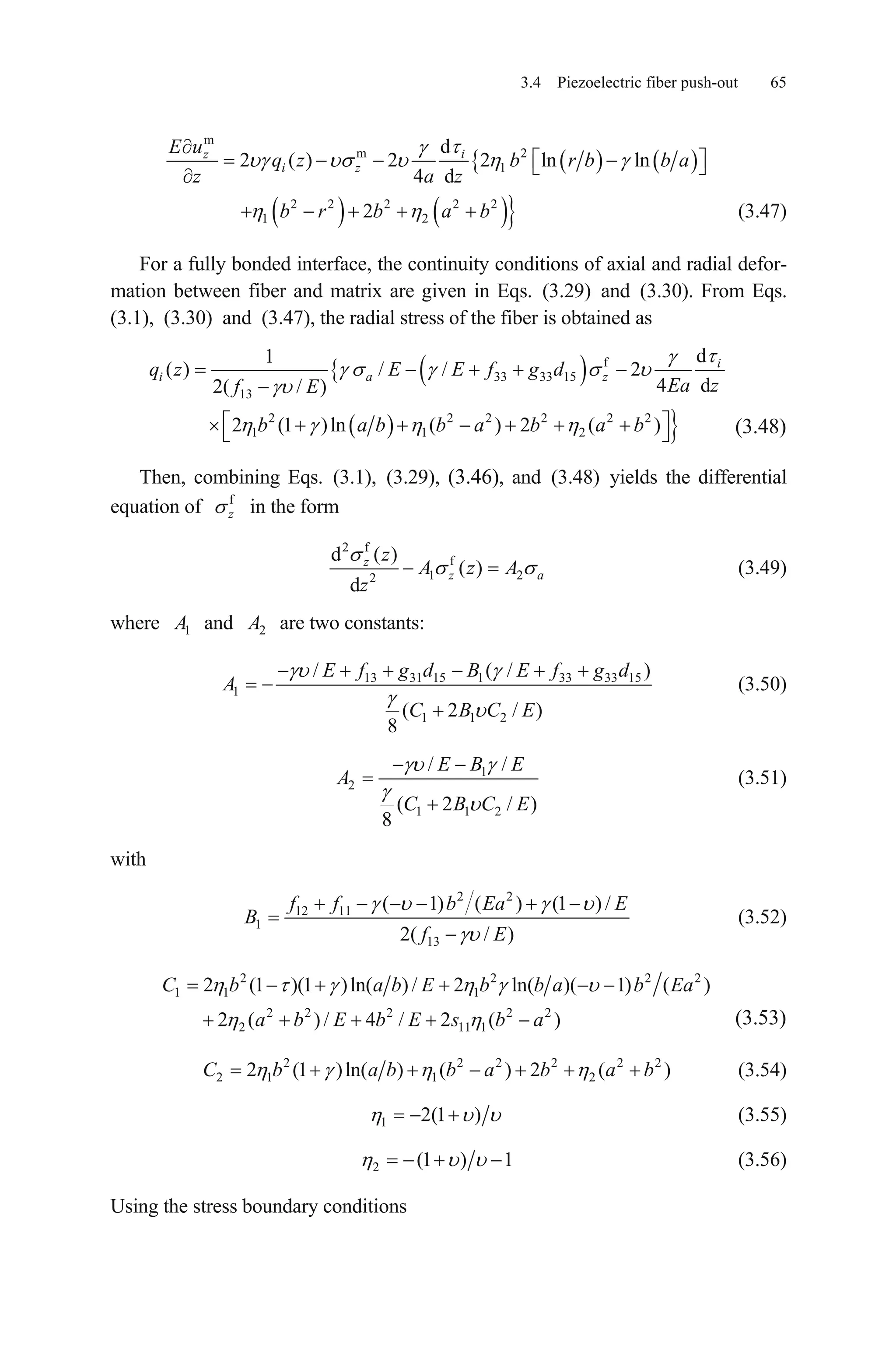 3.4 Piezoelectric fiber push-out 65
m
m 2
1
d
2 ( ) 2 2 ln ln
4 d
iz
i z
E u
q z b r b b a
z a z
2 2 2 2 2
1 22b r b a b (3.47)
For a fully bonded interface, the continuity conditions of axial and radial defor-
mation between fiber and matrix are given in Eqs. (3.29) and (3.30). From Eqs.
(3.1), (3.30) and (3.47), the radial stress of the fiber is obtained as
f
33 33 15
13
2 2 2 2 2 2
1 1 2
d1
( ) / / 2
4 d2( / )
2 (1 )ln ( ) 2 ( )
i
i a zq z E E f g d
Ea zf E
b a b b a b a b (3.48)
Then, combining Eqs. (3.1), (3.29), (3.46), and (3.48) yields the differential
equation of f
z in the form
2 f
f
1 22
d ( )
( )
d
z
z a
z
A z A
z
(3.49)
where 1A and 2A are two constants:
13 31 15 1 33 33 15
1
1 1 2
/ ( /
( 2 / )
8
E f g d B E f g d
A
C B C E
)
(3.50)
1
2
1 1 2
/ /
( 2 /
8
E B E
A
C B C E)
(3.51)
with
2 2
12 11
1
13
( 1) ( ) (1 ) /
2( / )
f f b Ea
B
f E
E
(3.52)
2 2
1 1 1
2 2 2 2 2
2 11 1
2 (1 )(1 )ln( ) / 2 ln( )( 1) (
2 ( ) / 4 / 2 ( )
C b a b E b b a b Ea
a b E b E s b a
2 2
)
(3.53)
2 2 2 2
2 1 1 22 (1 )ln( ) ( ) 2 (C b a b b a b a b2 2
) (3.54)
1 2(1 ) (3.55)
2 (1 ) 1 (3.56)
Using the stress boundary conditions
 